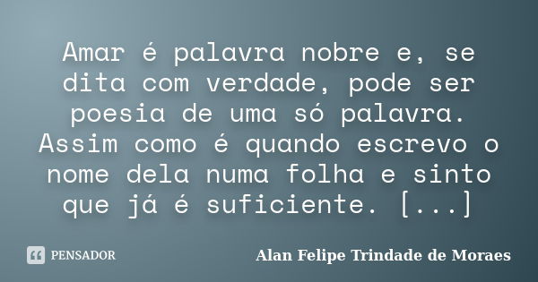 Amar é palavra nobre e, se dita com verdade, pode ser poesia de uma só palavra. Assim como é quando escrevo o nome dela numa folha e sinto que já é suficiente. ... Frase de Alan Felipe Trindade de Moraes.