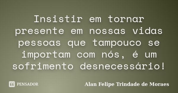 Insistir em tornar presente em nossas vidas pessoas que tampouco se importam com nós, é um sofrimento desnecessário!... Frase de Alan Felipe Trindade de Moraes.