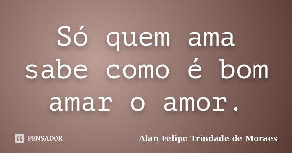 Só quem ama sabe como é bom amar o amor.... Frase de Alan Felipe Trindade de Moraes.