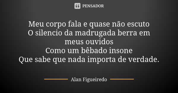 Meu corpo fala e quase não escuto O silencio da madrugada berra em meus ouvidos Como um bêbado insone Que sabe que nada importa de verdade.... Frase de Alan Figueiredo.