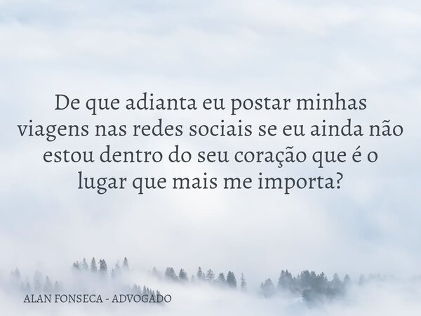 De que adianta eu postar minhas viagens nas redes sociais se eu ainda não estou dentro do seu coração que é o lugar que mais me importa?... Frase de ALAN FONSECA - ADVOGADO.