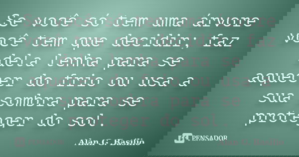 Se você só tem uma árvore você tem que decidir; faz dela lenha para se aquecer do frio ou usa a sua sombra para se proteger do sol.... Frase de Alan G. Basilio.