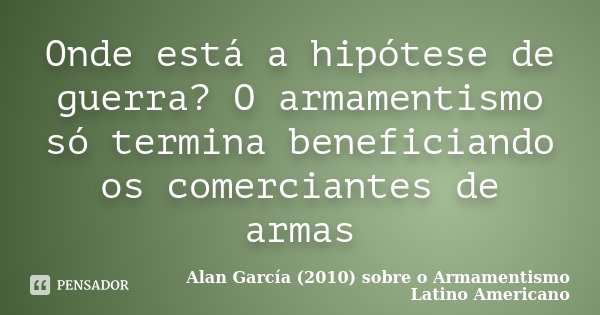 Onde está a hipótese de guerra? O armamentismo só termina beneficiando os comerciantes de armas... Frase de Alan García (2010) sobre o Armamentismo Latino Americano.