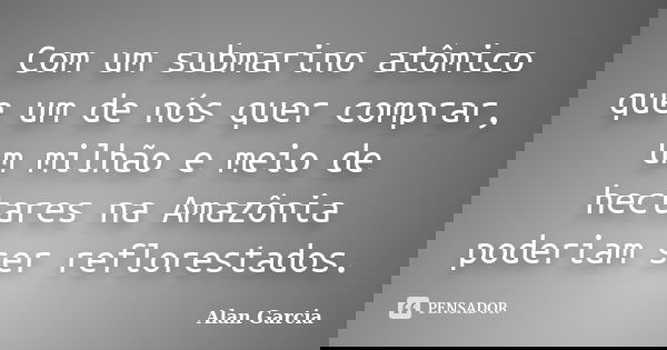 Com um submarino atômico que um de nós quer comprar, um milhão e meio de hectares na Amazônia poderiam ser reflorestados.... Frase de Alan García.