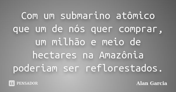 Com um submarino atômico que um de nós quer comprar, um milhão e meio de hectares na Amazônia poderiam ser reflorestados.... Frase de Alan García.