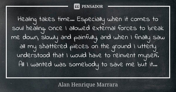 Healing takes time... Especially when it comes to soul healing. Once I allowed external forces to break me down, slowly and painfully, and when I finally saw al... Frase de Alan Henrique Marrara.