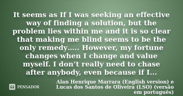 It seems as If I was seeking an effective way of finding a solution, but the problem lies within me and it is so clear that making me blind seems to be the only... Frase de Alan Henrique Marrara (English version) e Lucas dos Santos de Oliveira (LSO) (versão em português).