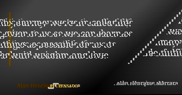 This journey we're in called life, was given to us so we can learn as many things as possible for us to be fulfilled with wisdom and love.... Frase de Alan Henrique Marrara.
