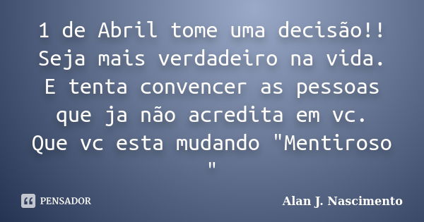 1 de Abril tome uma decisão!! Seja mais verdadeiro na vida. E tenta convencer as pessoas que ja não acredita em vc. Que vc esta mudando "Mentiroso "... Frase de Alan J. nascimento.