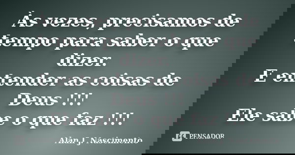 Às vezes, precisamos de tempo para saber o que dizer. E entender as coisas de Deus !!! Ele sabe o que faz !!!... Frase de Alan J. Nascimento.