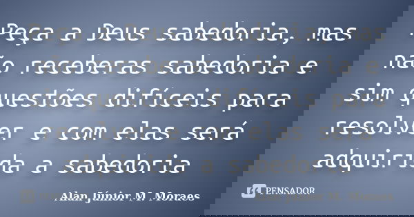 Peça a Deus sabedoria, mas não receberas sabedoria e sim questões difíceis para resolver e com elas será adquirida a sabedoria... Frase de Alan Júnior M. Moraes.