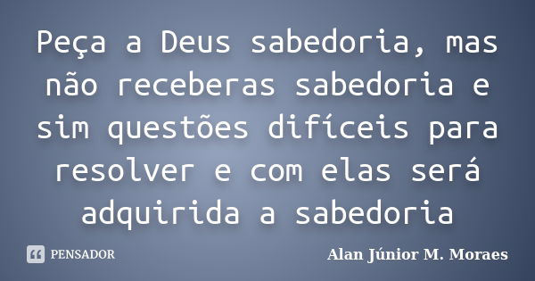 Peça a Deus sabedoria, mas não receberas sabedoria e sim questões difíceis para resolver e com elas será adquirida a sabedoria... Frase de Alan Júnior M. Moraes.