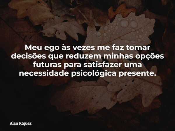 Meu ego às vezes me faz tomar decisões que reduzem minhas opções futuras para satisfazer uma necessidade psicológica presente.... Frase de Alan Ktquez.