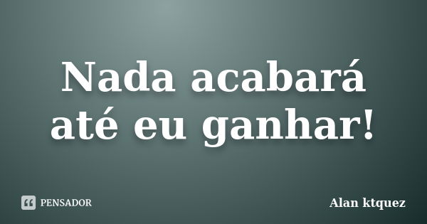 Nada acabará até eu ganhar!... Frase de Alan ktquez.