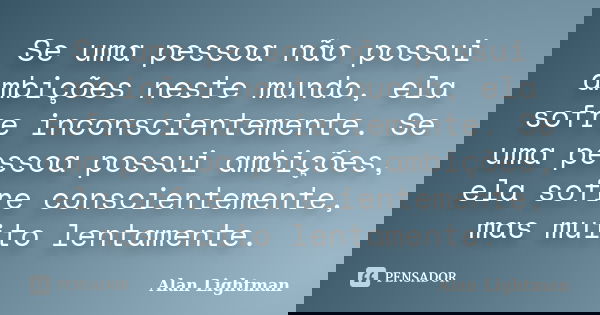 Se uma pessoa não possui ambições neste mundo, ela sofre inconscientemente. Se uma pessoa possui ambições, ela sofre conscientemente, mas muito lentamente.... Frase de Alan Lightman.