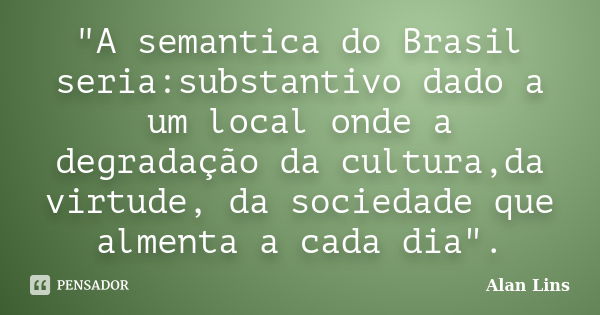 "A semantica do Brasil seria:substantivo dado a um local onde a degradação da cultura,da virtude, da sociedade que almenta a cada dia".... Frase de Alan Lins.