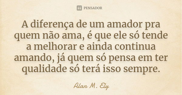 A diferença de um amador pra quem não ama, é que ele só tende a melhorar e ainda continua amando, já quem só pensa em ter qualidade só terá isso sempre.... Frase de Alan M. Ely.