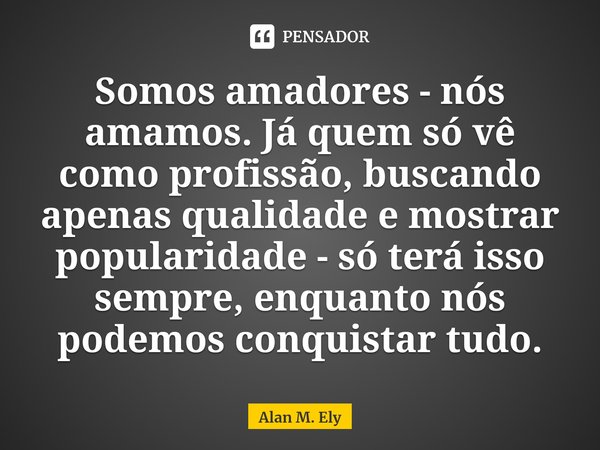 ⁠Somos amadores - nós amamos. Já quem só vê como profissão, buscando apenas qualidade e mostrar popularidade - só terá isso sempre, enquanto nós podemos conquis... Frase de Alan M. Ely.