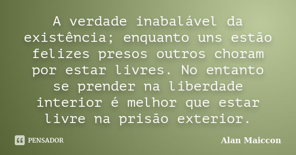 A verdade inabalável da existência; enquanto uns estão felizes presos outros choram por estar livres. No entanto se prender na liberdade interior é melhor que e... Frase de Alan Maiccon.