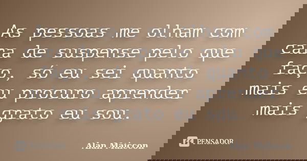 As pessoas me olham com cara de suspense pelo que faço, só eu sei quanto mais eu procuro aprender mais grato eu sou.... Frase de Alan Maiccon.
