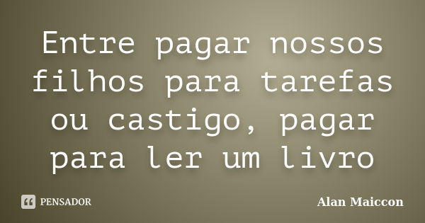 Entre pagar nossos filhos para tarefas ou castigo, pagar para ler um livro... Frase de Alan Maiccon.