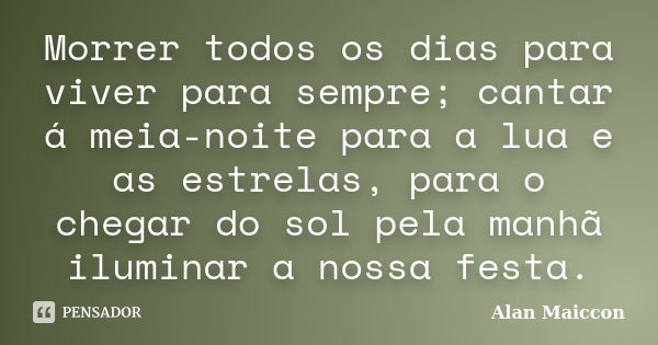 Morrer todos os dias para viver para sempre; cantar á meia-noite para a lua e as estrelas, para o chegar do sol pela manhã iluminar a nossa festa.... Frase de Alan Maiccon.