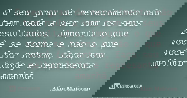 O seu grau de merecimento não tem nada a ver com os seus resultados, importa o que você se torna e não o que você fez ontem, faça seu melhor hoje e representa a... Frase de Alan Maiccon.