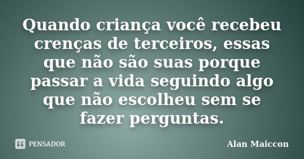 Quando criança você recebeu crenças de terceiros, essas que não são suas porque passar a vida seguindo algo que não escolheu sem se fazer perguntas.... Frase de Alan Maiccon.