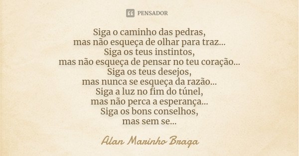 Siga o caminho das pedras, mas não esqueça de olhar para traz... Siga os teus instintos, mas não esqueça de pensar no teu coração... Siga os teus desejos, mas n... Frase de Alan Marinho Braga.