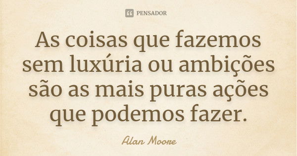 As coisas que fazemos sem luxúria ou ambições são as mais puras ações que podemos fazer.... Frase de Alan Moore.