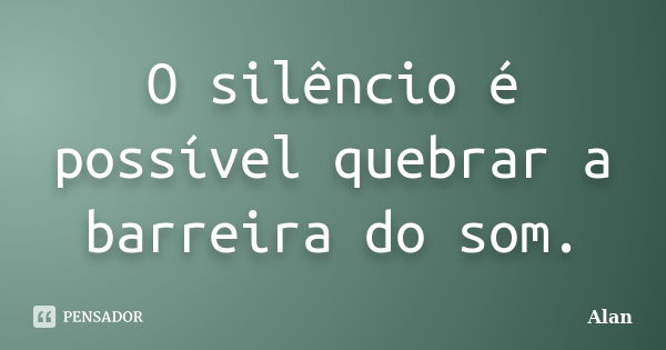 O silêncio é possível quebrar a barreira do som.... Frase de Alan.