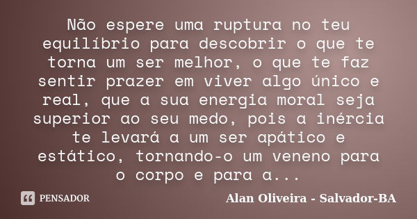 Não espere uma ruptura no teu equilíbrio para descobrir o que te torna um ser melhor, o que te faz sentir prazer em viver algo único e real, que a sua energia m... Frase de Alan Oliveira - Salvador-BA.