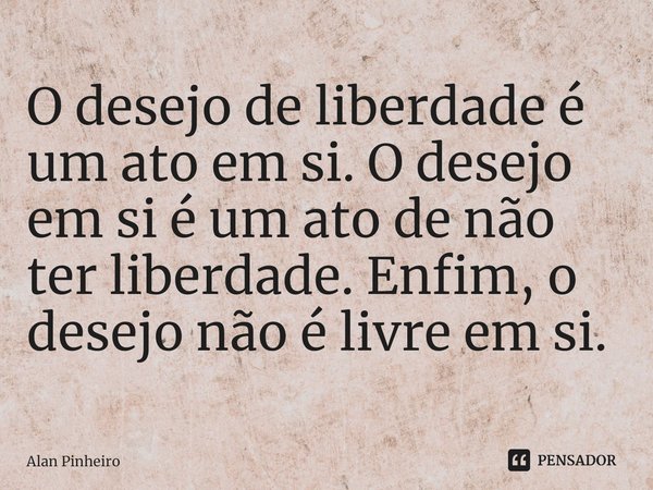 ⁠O desejo de liberdade é um ato em si. O desejo em si é um ato de não ter liberdade. Enfim, o desejo não é livre em si.... Frase de Alan Pinheiro.