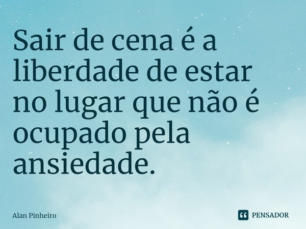 ⁠Sair de cena é a liberdade de estar no lugar que não é ocupado pela ansiedade.... Frase de Alan Pinheiro.