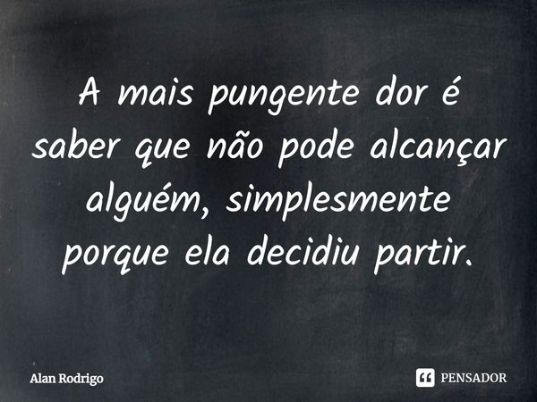A mais pungente dor é saber que não pode alcançar alguém, simplesmente porque ela decidiu partir.... Frase de Alan Rodrigo.