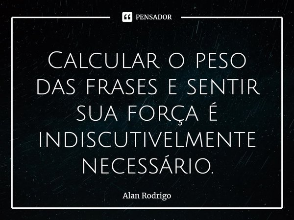 ⁠Calcular o peso das frases e sentir sua força é indiscutivelmente necessário.... Frase de Alan Rodrigo.