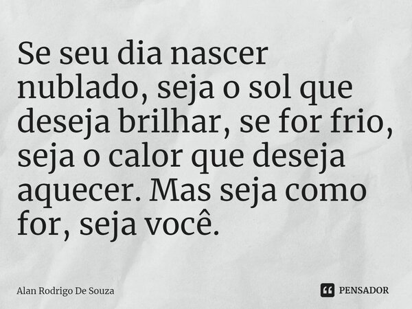 ⁠Se seu dia nascer nublado, seja o sol que deseja brilhar, se for frio, seja o calor que deseja aquecer. Mas seja como for, seja você.... Frase de Alan Rodrigo de Souza.