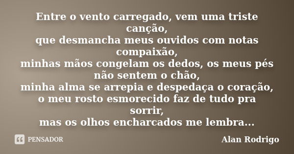 Entre o vento carregado, vem uma triste canção, que desmancha meus ouvidos com notas compaixão, minhas mãos congelam os dedos, os meus pés não sentem o chão, mi... Frase de Alan Rodrigo.