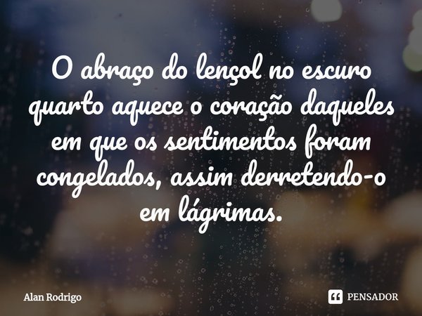 ⁠O abraço do lençol no escuro quarto aquece o coração daqueles em que os sentimentos foram congelados, assim derretendo-o em lágrimas.... Frase de Alan Rodrigo.