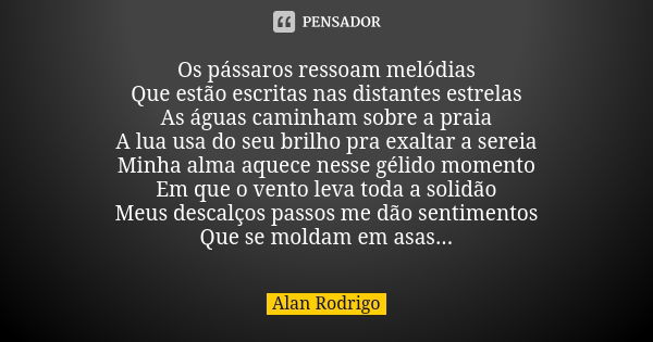 Os pássaros ressoam melódias Que estão escritas nas distantes estrelas As águas caminham sobre a praia A lua usa do seu brilho pra exaltar a sereia Minha alma a... Frase de Alan Rodrigo.