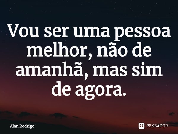 Vou ser uma pessoa melhor, não de amanhã, mas sim de agora.... Frase de Alan Rodrigo.
