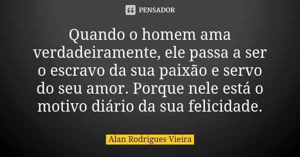 Quando o homem ama verdadeiramente, ele passa a ser o escravo da sua paixão e servo do seu amor. Porque nele está o motivo diário da sua felicidade.... Frase de Alan Rodrigues Vieira.