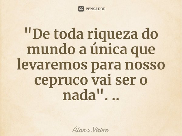 "De toda riqueza do mundo a única que levaremos para nosso cepruco vai ser o nada". ..⁠... Frase de Alan s.Vieira.