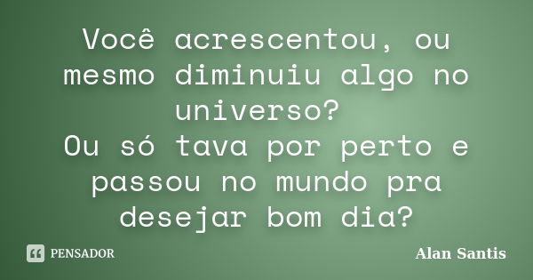 Você acrescentou, ou mesmo diminuiu algo no universo? Ou só tava por perto e passou no mundo pra desejar bom dia?... Frase de Alan Santis.