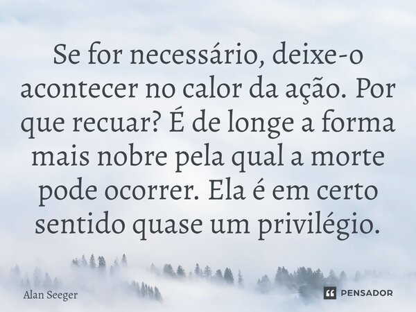Se for necessário, deixe-o acontecer no calor da ação. Por que recuar? É de longe a forma mais nobre pela qual a morte pode ocorrer. Ela é em certo sentido quas... Frase de Alan Seeger.