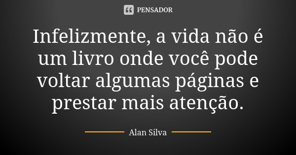 Infelizmente, a vida não é um livro onde você pode voltar algumas páginas e prestar mais atenção.... Frase de Alan Silva.