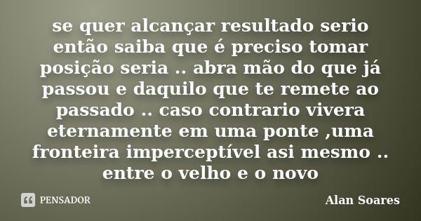 se quer alcançar resultado serio então saiba que é preciso tomar posição seria .. abra mão do que já passou e daquilo que te remete ao passado .. caso contrario... Frase de Alan Soares.