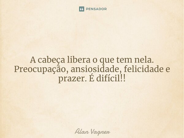 ⁠A cabeça libera o que tem nela. Preocupação, ansiosidade, felicidade e prazer. É difícil!!... Frase de Alan Vagner.