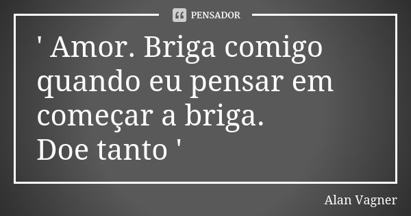 ' Amor. Briga comigo quando eu pensar em começar a briga. Doe tanto '... Frase de Alan Vagner.