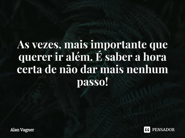 ⁠As vezes, mais importante que querer ir além. É saber a hora certa de não dar mais nenhum passo!... Frase de Alan Vagner.